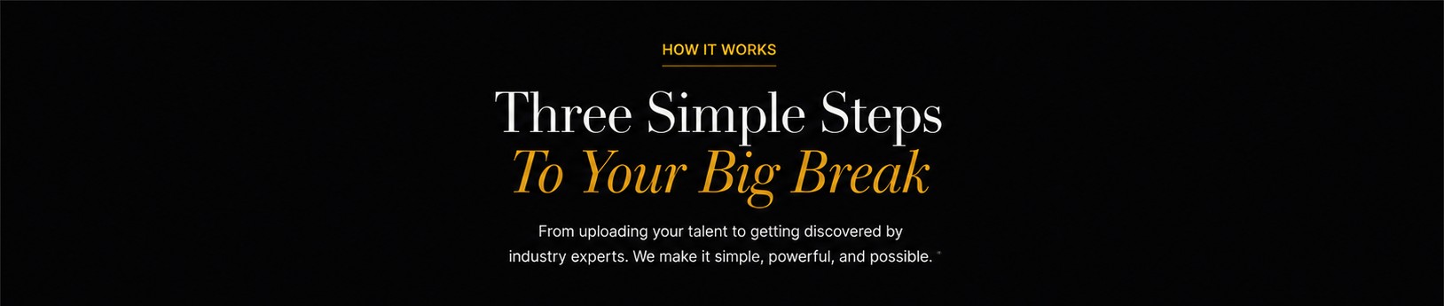 How It Works — Three Simple Steps To Your Big Break. From uploading your talent to getting discovered by industry experts. We make it simple, powerful, and possible.